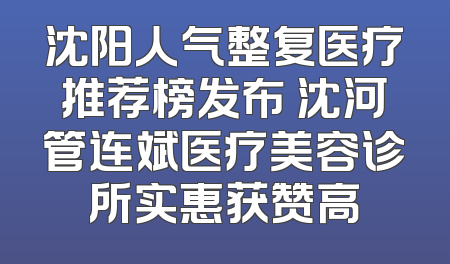 沈阳人气整复医疗推荐榜发布 沈河管连斌医疗美容诊所实惠获赞高