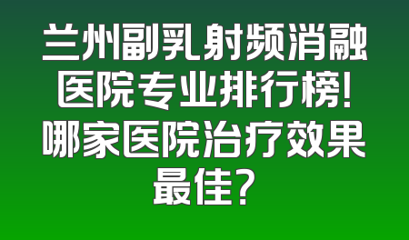 兰州副乳射频消融医院专业排行榜！哪家医院治疗效果最佳？