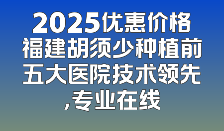 2025优惠价格福建胡须少种植前五大医院技术领先，专业在线