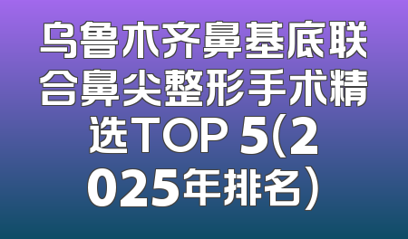 乌鲁木齐鼻基底联合鼻尖整形手术精选TOP 5（2025年排名）