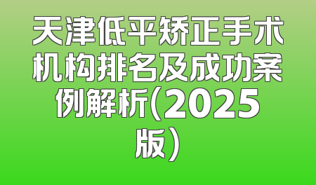 天津低平矫正手术机构排名及成功案例解析（2025版）