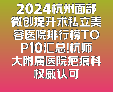 2024杭州面部微创提升术私立美容医院排行榜TOP10汇总！杭师大附属医院疤痕科权威认可