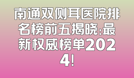 南通双侧耳医院排名榜前五揭晓：最新权威榜单2024！