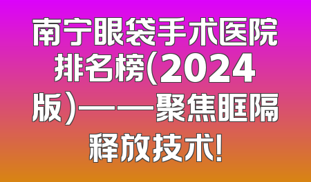 南宁眼袋手术医院排名榜（2024版）——聚焦眶隔释放技术！