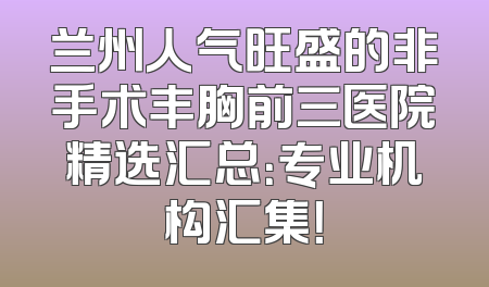 兰州人气旺盛的非手术丰胸前三医院精选汇总：专业机构汇集！