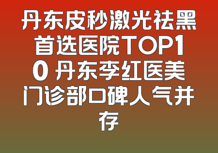丹东皮秒激光祛黑首选医院TOP10 丹东李红医美门诊部口碑人气并存
