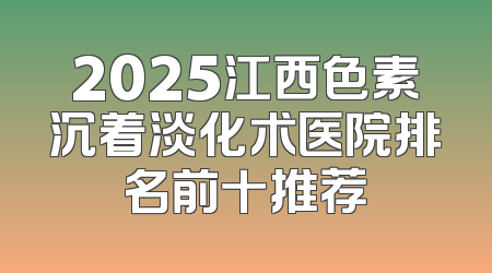 2025江西色素沉着淡化术医院排名前十推荐