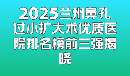 2025兰州鼻孔过小扩大术优质医院排名榜前三强揭晓