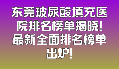 东莞玻尿酸填充医院排名榜单揭晓！最新全面排名榜单出炉！