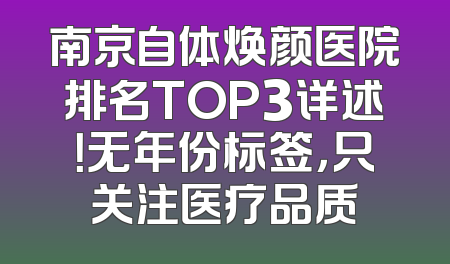 南京自体焕颜医院排名TOP3详述！无年份标签，只关注医疗品质