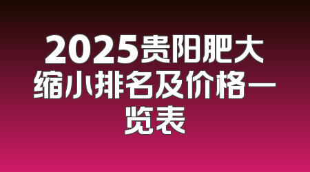 2025贵阳肥大缩小排名及价格一览表