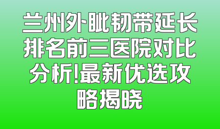 兰州外眦韧带延长排名前三医院对比分析！最新优选攻略揭晓