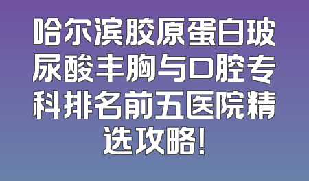 哈尔滨胶原蛋白玻尿酸丰胸与口腔专科排名前五医院精选攻略！