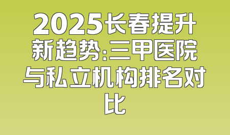 2025长春提升新趋势：三甲医院与私立机构排名对比