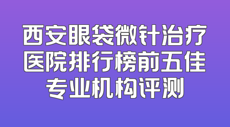 西安眼袋微针治疗医院排行榜前五佳专业机构评测