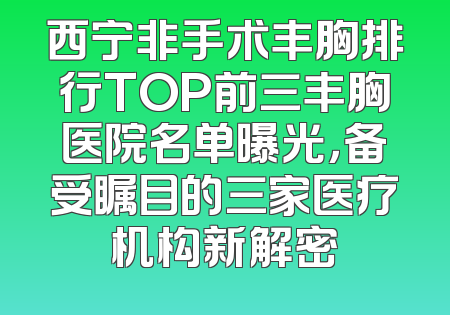 西宁非手术丰胸排行TOP前三丰胸医院名单曝光，备受瞩目的三家医疗机构新解密