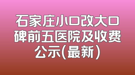 石家庄小口改大口碑前五医院及收费公示（最新）