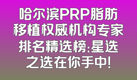 哈尔滨PRP脂肪移植权威机构专家排名精选榜：星选之选在你手中！