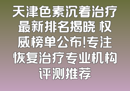 天津色素沉着治疗最新排名揭晓 权威榜单公布！专注恢复治疗专业机构评测推荐