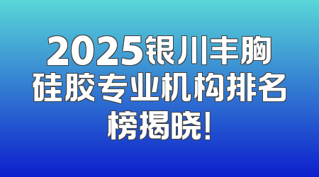 2025银川丰胸硅胶专业机构排名榜揭晓！