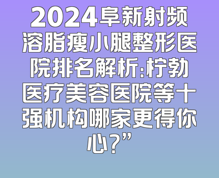2024阜新射频溶脂瘦小腿整形医院排名解析：柠勃医疗美容医院等十强机构哪家更得你心？”