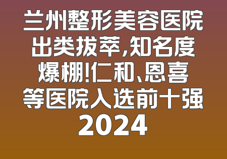 兰州整形美容医院出类拔萃，知名度爆棚！仁和、恩喜等医院入选前十强2024