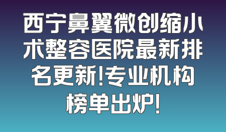 西宁鼻翼微创缩小术整容医院最新排名更新！专业机构榜单出炉！