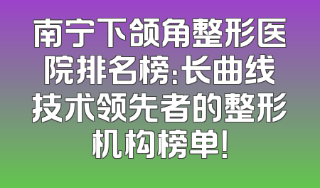 南宁下颌角整形医院排名榜：长曲线技术领先者的整形机构榜单！