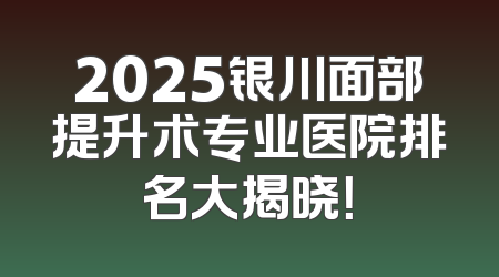 2025银川面部提升术专业医院排名大揭晓！