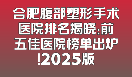 合肥腹部塑形手术医院排名揭晓：前五佳医院榜单出炉！2025版