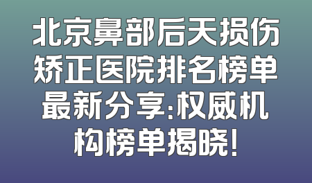 北京鼻部后天损伤矫正医院排名榜单最新分享：权威机构榜单揭晓！