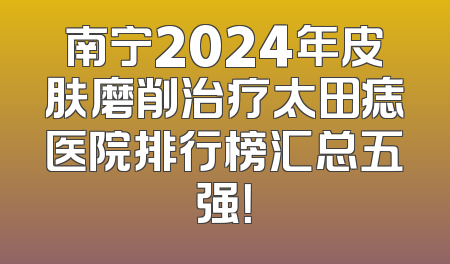南宁2024年皮肤磨削治疗太田痣医院排行榜汇总五强！