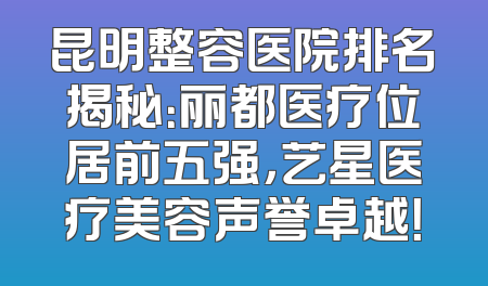 昆明整容医院排名揭秘：丽都医疗位居前五强，艺星医疗美容声誉卓越！