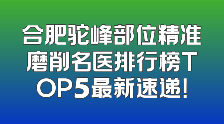 合肥驼峰部位精准磨削名医排行榜TOP5最新速递！