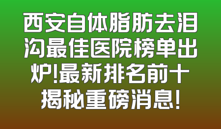 西安自体脂肪去泪沟最佳医院榜单出炉！最新排名前十揭秘重磅消息！
