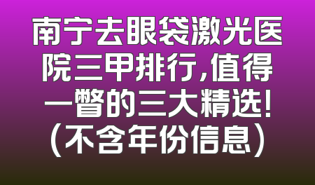 南宁去眼袋激光医院三甲排行，值得一瞥的三大精选！(不含年份信息)