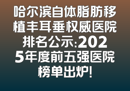 哈尔滨自体脂肪移植丰耳垂权威医院排名公示：2025年度前五强医院榜单出炉！