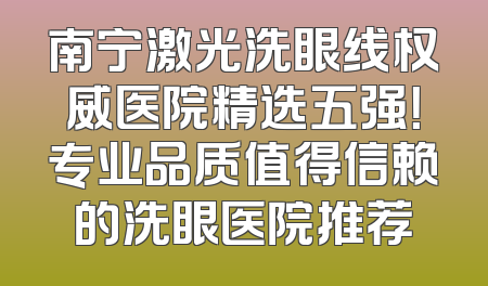 南宁激光洗眼线权威医院精选五强！专业品质值得信赖的洗眼医院推荐