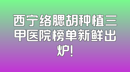 西宁络腮胡种植三甲医院榜单新鲜出炉！