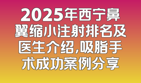 2025年西宁鼻翼缩小注射排名及医生介绍，吸脂手术成功案例分享