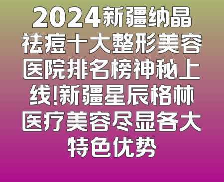 2024新疆纳晶祛痘十大整形美容医院排名榜神秘上线！新疆星辰格林医疗美容尽显各大特色优势