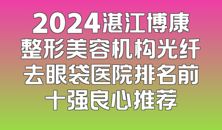 2024湛江博康整形美容机构光纤去眼袋医院排名前十强良心推荐