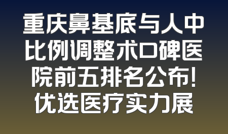 重庆鼻基底与人中比例调整术口碑医院前五排名公布！优选医疗实力展