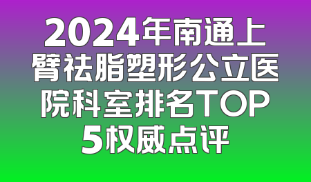 2024年南通上臂祛脂塑形公立医院科室排名TOP5权威点评