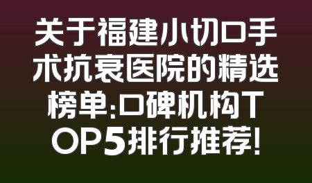 关于福建小切口手术抗衰医院的精选榜单：口碑机构TOP5排行推荐！