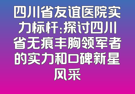 四川省友谊医院实力标杆：探讨四川省无痕丰胸领军者的实力和口碑新星风采