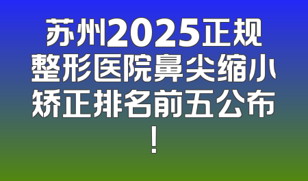 苏州2025正规整形医院鼻尖缩小矫正排名前五公布！