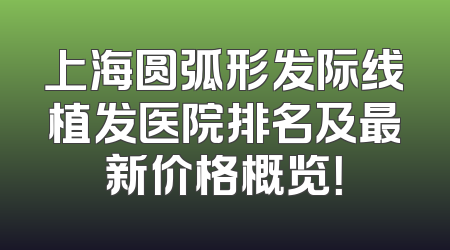 上海圆弧形发际线植发医院排名及最新价格概览！