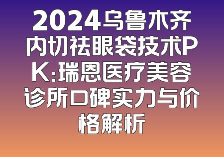 2024乌鲁木齐内切祛眼袋技术PK：瑞恩医疗美容诊所口碑实力与价格解析