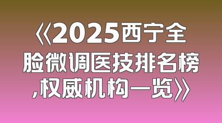 《2025西宁全脸微调医技排名榜，权威机构一览》